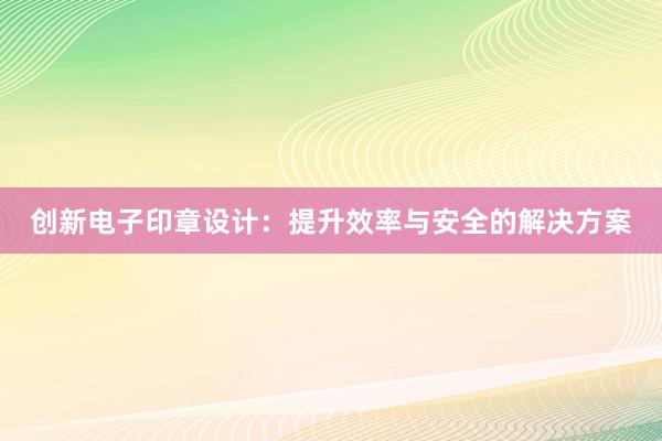 创新电子印章设计：提升效率与安全的解决方案